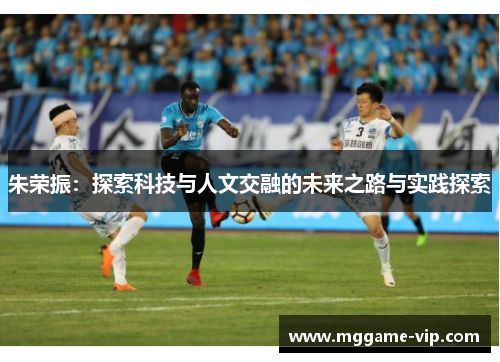 朱荣振:探索科技与人文交融的未来之路与实践探索 朱荣振:探索科技与人文交融的未来之路与实践探索