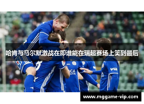 哈肯与马尔默激战在即谁能在瑞超赛场上笑到最后