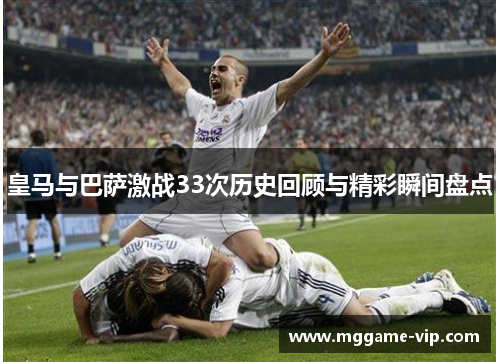 皇马与巴萨激战33次历史回顾与精彩瞬间盘点