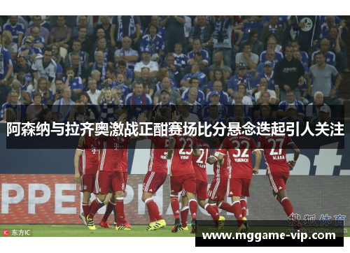 阿森纳与拉齐奥激战正酣赛场比分悬念迭起引人关注 阿森纳与拉齐奥激战正酣赛场比分悬念迭起引人关注