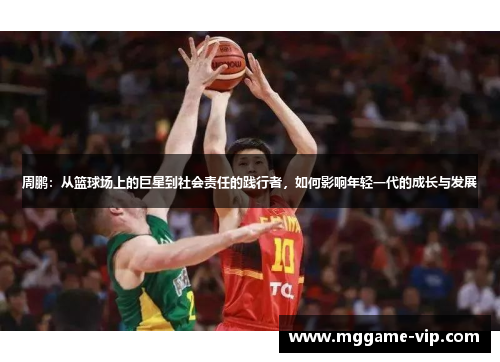 周鹏:从篮球场上的巨星到社会责任的践行者,如何影响年轻一代的成长与发展